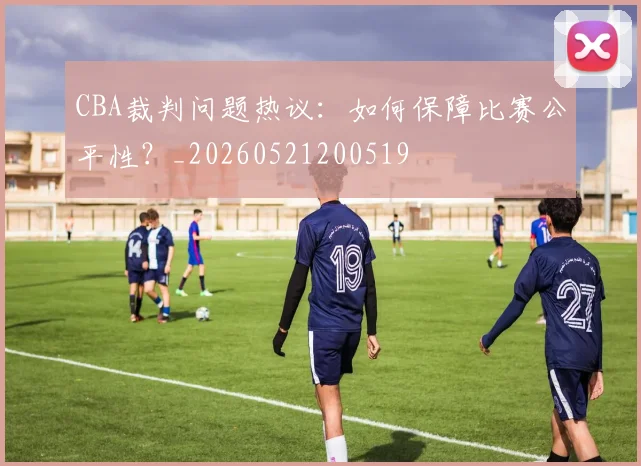 CBA裁判问题热议:如何保障比赛公平性?_20260521200519