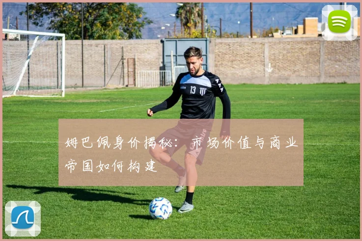 姆巴佩身价揭秘：市场价值与商业帝国如何构建