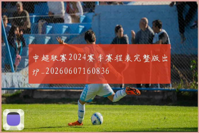 中超联赛2024赛季赛程表完整版出炉_20260607160836