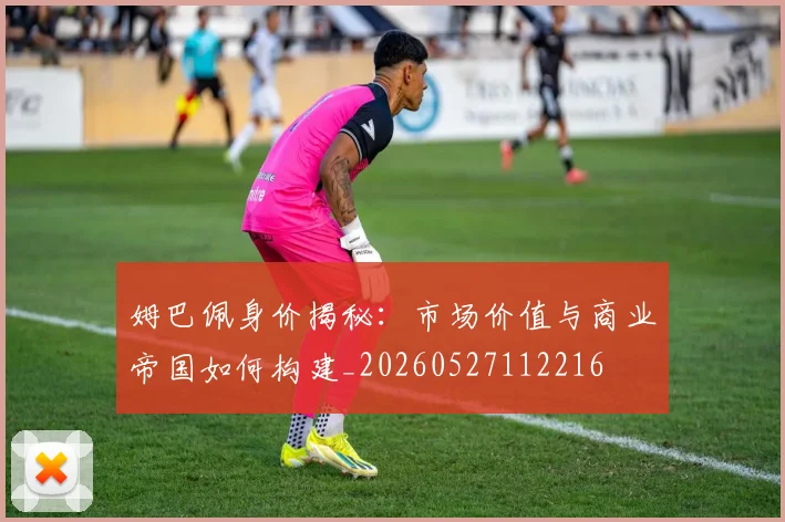 姆巴佩身价揭秘：市场价值与商业帝国如何构建_20260527112216