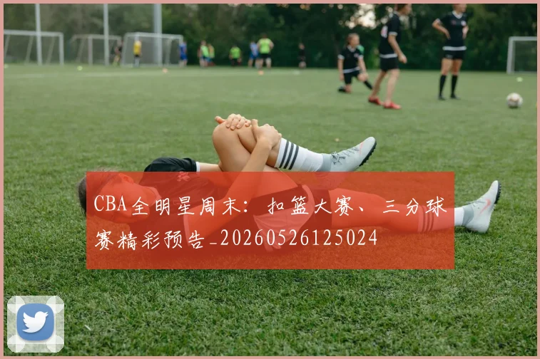 CBA全明星周末：扣篮大赛、三分球赛精彩预告_20260526125024