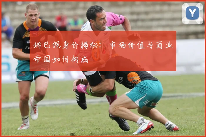 姆巴佩身价揭秘:市场价值与商业帝国如何构成