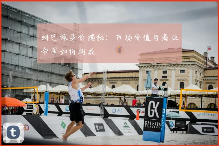姆巴佩身价揭秘：市场价值与商业帝国如何构成
