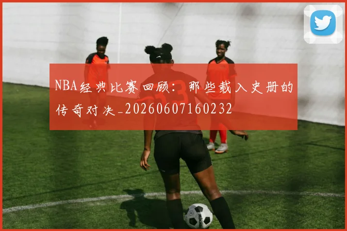 NBA经典比赛回顾:那些载入史册的传奇对决_20260607160232