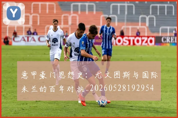 意甲豪门恩怨史：尤文图斯与国际米兰的百年对抗_20260528192954