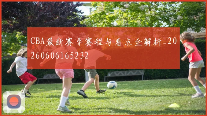CBA最新赛季赛程与看点全解析_20260606165232
