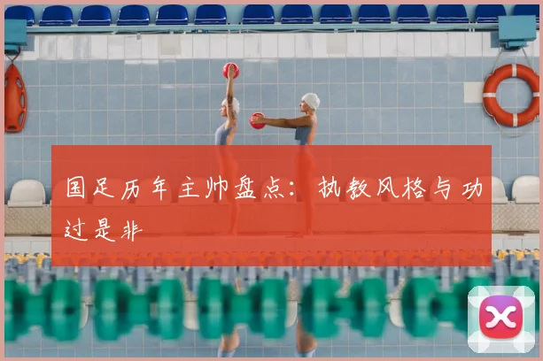 国足历年主帅盘点：执教风格与功过是非